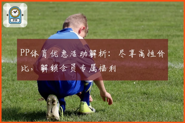 PP体育优惠活动解析：尽享高性价比，解锁会员专属福利