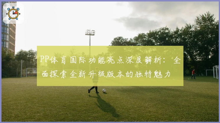 PP体育国际功能亮点深度解析：全面探索全新升级版本的独特魅力