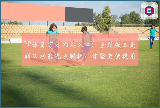 PP体育官方网站入口：全新版本更新及功能亮点解析，体验更便捷用户操作
